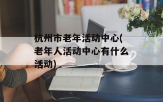 杭州市老年活动中心(老年人活动中心有什么活动)