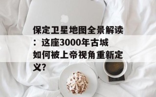 保定卫星地图全景解读：这座3000年古城如何被上帝视角重新定义？