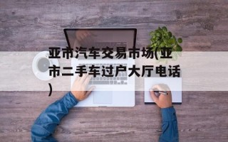亚市汽车交易市场(亚市二手车过户大厅电话)