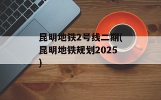 昆明地铁2号线二期(昆明地铁规划2025)