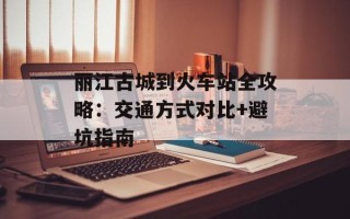 丽江古城到火车站全攻略：交通方式对比+避坑指南
