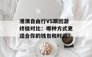 港澳自由行VS跟团游终极对比：哪种方式更适合你的钱包和时间？