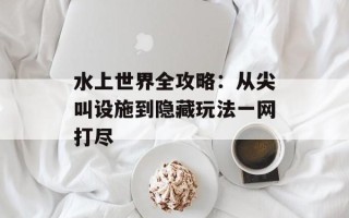 水上世界全攻略：从尖叫设施到隐藏玩法一网打尽
