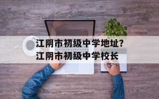 江阴市初级中学地址？江阴市初级中学校长