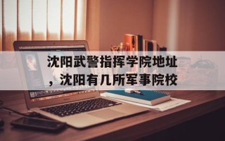 沈阳武警指挥学院地址，沈阳有几所军事院校