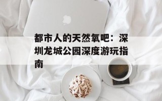 都市人的天然氧吧：深圳龙城公园深度游玩指南