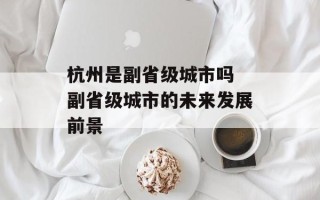 杭州是副省级城市吗 副省级城市的未来发展前景