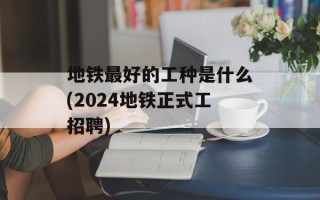 地铁最好的工种是什么(2024地铁正式工招聘)