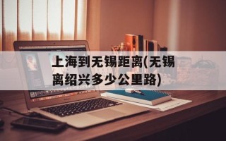 上海到无锡距离(无锡离绍兴多少公里路)