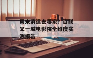 周末消遣去哪家？百联又一城电影院全维度实测报告