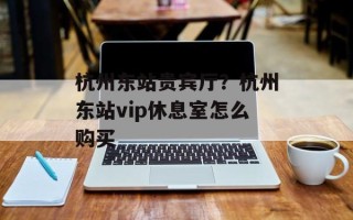 杭州东站贵宾厅？杭州东站vip休息室怎么购买