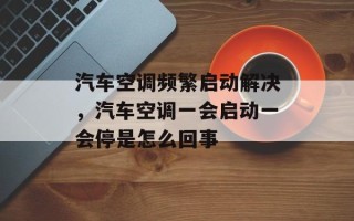 汽车空调频繁启动解决，汽车空调一会启动一会停是怎么回事