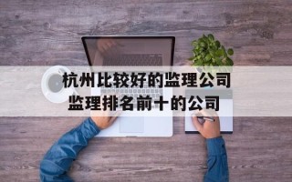 杭州比较好的监理公司 监理排名前十的公司