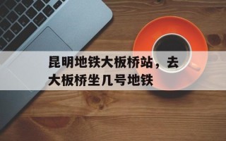 昆明地铁大板桥站，去大板桥坐几号地铁