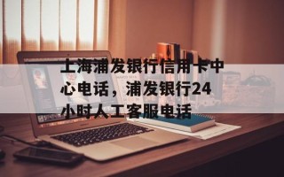 上海浦发银行信用卡中心电话，浦发银行24小时人工客服电话
