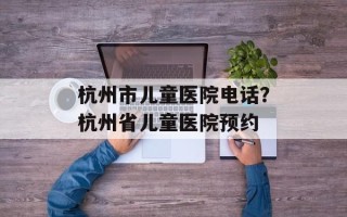 杭州市儿童医院电话？杭州省儿童医院预约