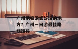 广州地铁沿线好玩的地方？广州一日游最佳路线推荐