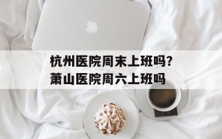 杭州医院周末上班吗？萧山医院周六上班吗