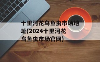 十里河花鸟鱼虫市场地址(2024十里河花鸟鱼虫市场官网)