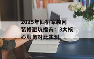 2025年仙桃家装网装修避坑指南：3大核心服务对比实测