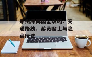 郑州绿博园全攻略：交通路线、游览贴士与隐藏玩法