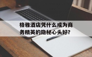 格雅酒店凭什么成为商务精英的隐秘心头好？