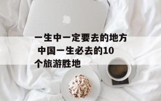一生中一定要去的地方 中国一生必去的10个旅游胜地