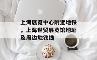 上海展览中心附近地铁，上海世贸展览馆地址及周边地铁线