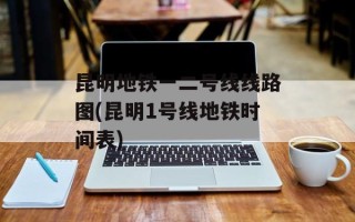 昆明地铁一二号线线路图(昆明1号线地铁时间表)