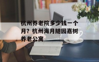 杭州养老院多少钱一个月？杭州海月随园嘉树养老公寓