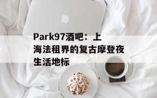 Park97酒吧：上海法租界的复古摩登夜生活地标