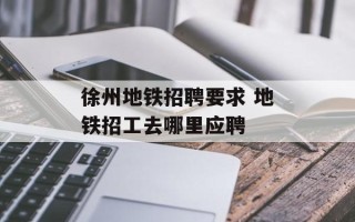 徐州地铁招聘要求 地铁招工去哪里应聘