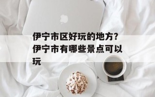 伊宁市区好玩的地方？伊宁市有哪些景点可以玩