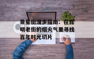 景星街漫步指南：在昆明老街的烟火气里寻找百年时光切片