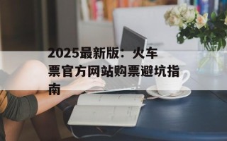 2025最新版：火车票官方网站购票避坑指南