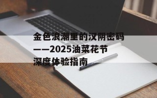 金色浪潮里的汉阴密码——2025油菜花节深度体验指南