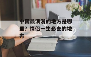 中国最浪漫的地方是哪里？情侣一生必去的地方