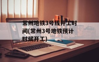 常州地铁3号线开工时间(常州3号地铁预计时候开工)