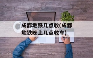 成都地铁几点收(成都地铁晚上几点收车)