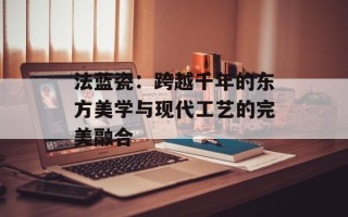 法蓝瓷：跨越千年的东方美学与现代工艺的完美融合