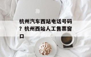 杭州汽车西站电话号码？杭州西站人工售票窗口
