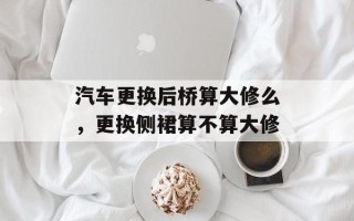 汽车更换后桥算大修么，更换侧裙算不算大修