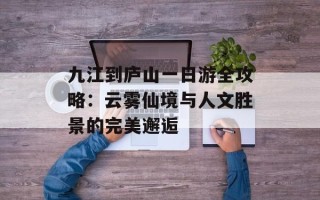 九江到庐山一日游全攻略：云雾仙境与人文胜景的完美邂逅