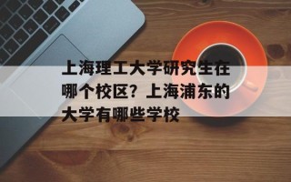 上海理工大学研究生在哪个校区？上海浦东的大学有哪些学校
