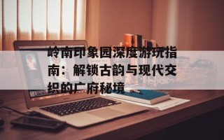 岭南印象园深度游玩指南：解锁古韵与现代交织的广府秘境