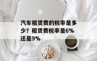 汽车租赁费的税率是多少？租赁费税率是6%还是9%