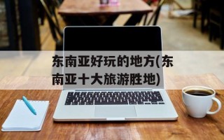 东南亚好玩的地方(东南亚十大旅游胜地)