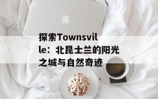 探索Townsville：北昆士兰的阳光之城与自然奇迹