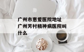 广州市惠爱医院地址 广州芳村精神病医院叫什么