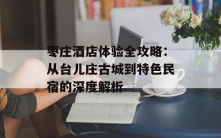 枣庄酒店体验全攻略：从台儿庄古城到特色民宿的深度解析